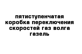  пятиступенчатая коробка переключения скоростей газ волга газель